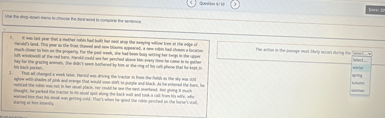 Question 6/10 > 
Score: 20 
Use the drop-down menu to choose the best word to complete the sentence. 
1. it was last year that a mother robin had built her nest atop the swaying willow tree at the edge of The action in the passage most Nikely occurs during the [Select.___. 
Harold's land. This year as the frost thawed and new blooms appeared, a new robin had chosen a location 
much closer to him on the property. For the past week, she had been busy setting her twigs in the upper Select... 
loft windowsill of the red barn. Harold could see her perched above him every time he came in to gather 
hay for the grazing animals. She didn't seem bothered by him or the ring of his cell phone that he kept in spring winter 
his back pocket. 
2. That all changed a week later. Harold was driving the tractor in from the fields as the sky was still summer 
aglow with shades of pink and orange that would soon shift to purple and black. As he entered the barn, he 
auturn 
noticed the robin was not in her usual place, nor could he see the nest overhead. Not giving it much 
thought, he parked the tractor in its usual spot along the back wall and took a call from his wife, who 
warned him that his steak was getting cold. That's when he spied the robin perched on the horse's stall, 
staring at him intently.