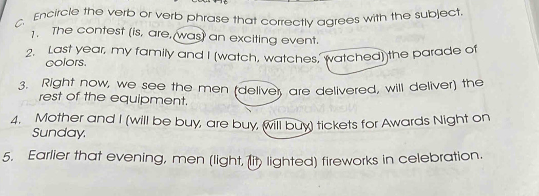 Encircle the verb or verb phrase that correctly agrees with the subject. 
1. The contest (is, are, was) an exciting event. 
2. Last year, my family and I (watch, watches, watched) the parade of 
colors. 
3. Right now, we see the men (deliver, are delivered, will deliver) the 
rest of the equipment. 
4. Mother and I (will be buy, are buy, will buy) tickets for Awards Night on 
Sunday. 
5. Earlier that evening, men (light, (lit lighted) fireworks in celebration.