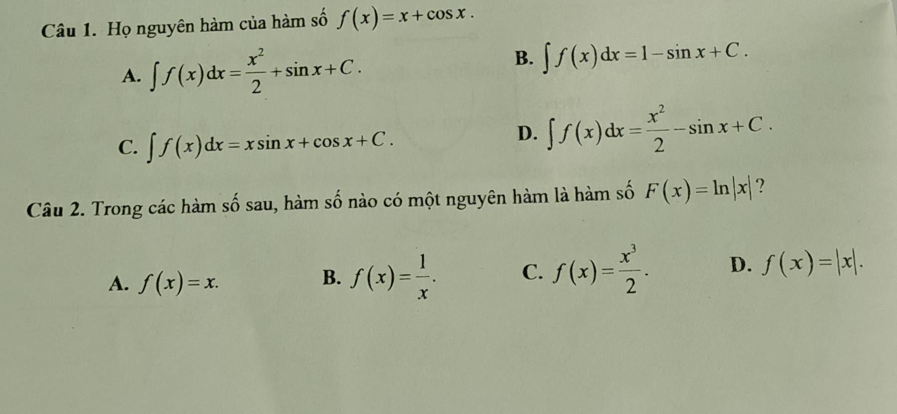 Họ nguyên hàm của hàm số f(x)=x+cos x.
A. ∈t f(x)dx= x^2/2 +sin x+C.
B. ∈t f(x)dx=1-sin x+C.
C. ∈t f(x)dx=xsin x+cos x+C.
D. ∈t f(x)dx= x^2/2 -sin x+C. 
Câu 2. Trong các hàm số sau, hàm số nào có một nguyên hàm là hàm số F(x)=ln |x| ?
A. f(x)=x.
B. f(x)= 1/x .
D.
C. f(x)= x^3/2 . f(x)=|x|.