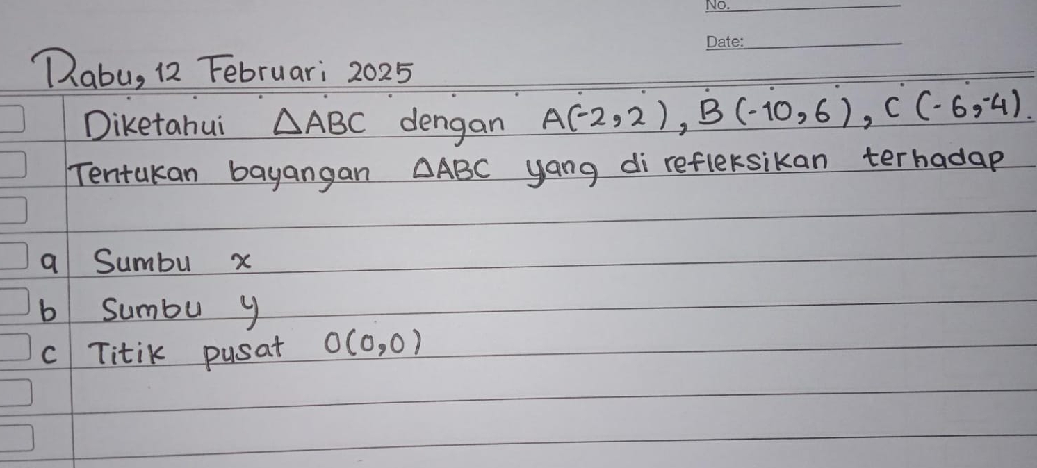 Qabu, 12 Februari 2025 
Diketahui △ ABC dengan A(-2,2), B(-10,6), C(-6,-4). 
Tentakan bayangan △ ABC yang di refleksikan terhadap 
a Sumbu x
b sumbu y
c Titik pusat O(0,0)