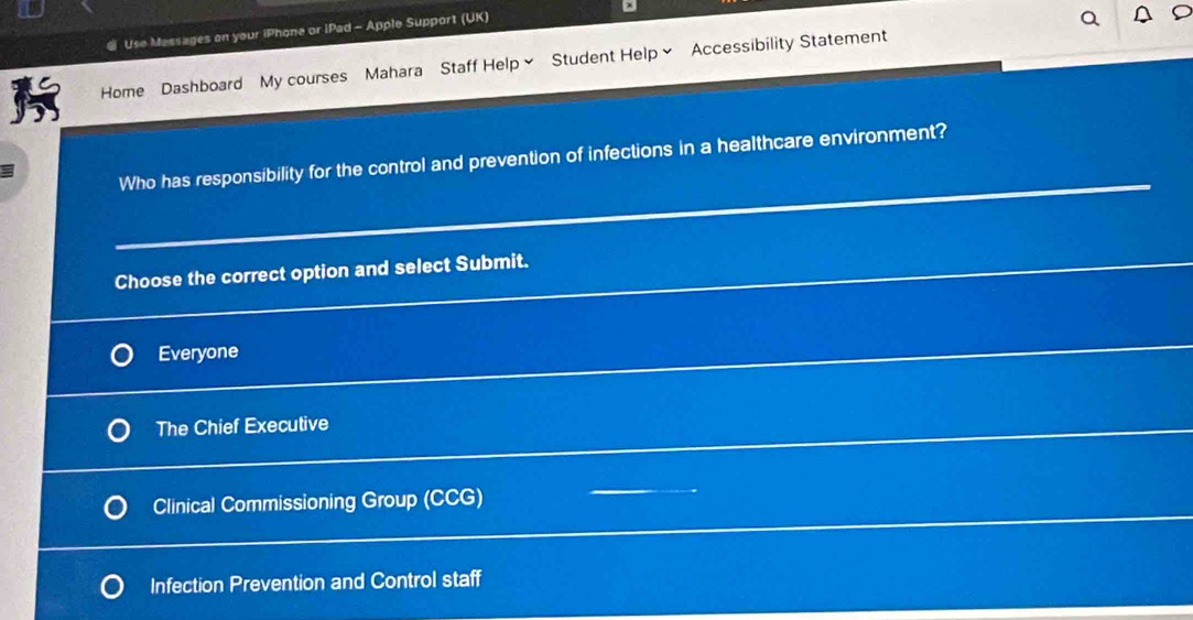 Use Massages on your iPhone or iPad - Apple Support (UK)
Home Dashboard My courses Mahara Staff Help Student Help Accessibility Statement
Who has responsibility for the control and prevention of infections in a healthcare environment?
Choose the correct option and select Submit.
Everyone
The Chief Executive
Clinical Commissioning Group (CCG)
Infection Prevention and Control staff