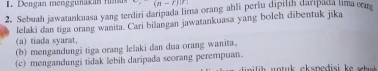 Dengan menggünakan fumus (n-r)!r!
2. Sebuah jawatankuasa yang terdiri daripada lima orang ahli perlu dipilih đarıpađa tıma orang 
lelaki dan tiga orang wanita. Cari bilangan jawatankuasa yang boleh dibentuk jika 
(a) tiada syarat, 
(b) mengandungi tiga orang lelaki dan dua orang wanita, 
(c) mengandungi tidak lebih daripada seorang perempuan.