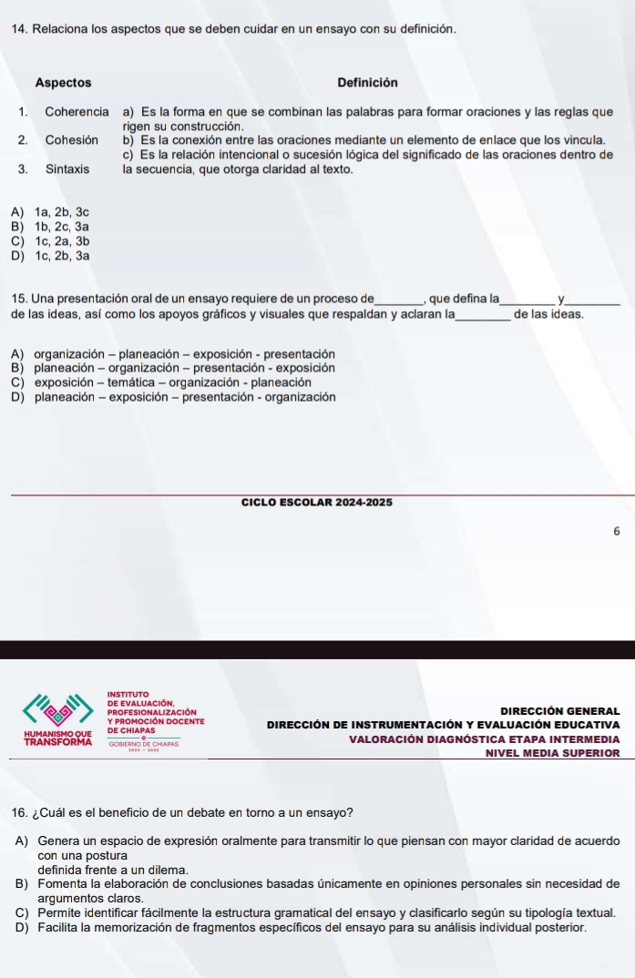 Relaciona los aspectos que se deben cuidar en un ensayo con su definición.
Aspectos Definición
1. Coherencia a) Es la forma en que se combinan las palabras para formar oraciones y las reglas que
rigen su construcción.
2. Cohesión b) Es la conexión entre las oraciones mediante un elemento de enlace que los vincula.
c) Es la relación intencional o sucesión lógica del significado de las oraciones dentro de
3. Sintaxis la secuencia, que otorga claridad al texto.
A) 1a, 2b, 3c
B) 1b, 2c, 3a
C) 1c, 2a, 3b
D) 1c, 2b, 3a
15. Una presentación oral de un ensayo requiere de un proceso de_ , que defina la_ y_
de las ideas, así como los apoyos gráficos y visuales que respaldan y aclaran la_ de las ideas.
A) organización - planeación - exposición - presentación
B) planeación - organización - presentación - exposición
C) exposición - temática - organización - planeación
D) planeación - exposición - presentación - organización
CICLO ESCOLAR 2024-2025
6
de evaluación, INSTITUTO
DIrecCIón GENeral
Y PROMOCIÓN DOCENTE PROFESIONALIZACIóN DirecCión DE INStrUmentacióN y EValuación EDucativa
TRANSFORMA HUMANISMO QUE DE CHIAPAS
GObiERNO dE ChiApAs Valoración DiagnóstICa Etapa intermedia
NIVEL MEDIA SUPERIOR
16. ¿Cuál es el beneficio de un debate en torno a un ensayo?
A) Genera un espacio de expresión oralmente para transmitir lo que piensan con mayor claridad de acuerdo
con una postura
definida frente a un dilema.
B) Fomenta la elaboración de conclusiones basadas únicamente en opiniones personales sin necesidad de
argumentos claros.
C) Permite identificar fácilmente la estructura gramatical del ensayo y clasificarlo según su tipología textual.
D) Facilita la memorización de fragmentos específicos del ensayo para su análisis individual posterior.