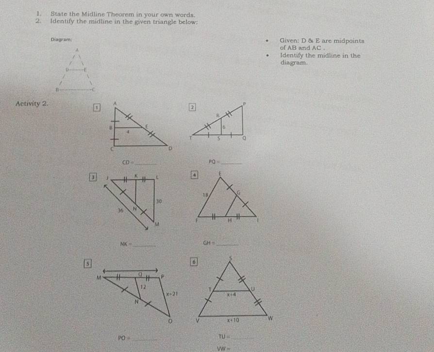 State the Midline Theorem in your own words.
2. Identify the midline in the given triangle below:
Diagram: Given: D & E are midpoints
of AB and AC .
Identify the midline in the
diagram.
Activity 2. 1
CD= _
PQ= _
 
_ NK=
_ GH=
_ PO=
TU= _
VW=