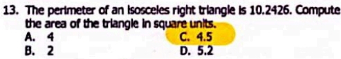 The perimeter of an Isosceles right triangle is 10.2426. Compute
the area of the triangle in square units.
A. 4 C. 4.5
B. 2 D. 5.2