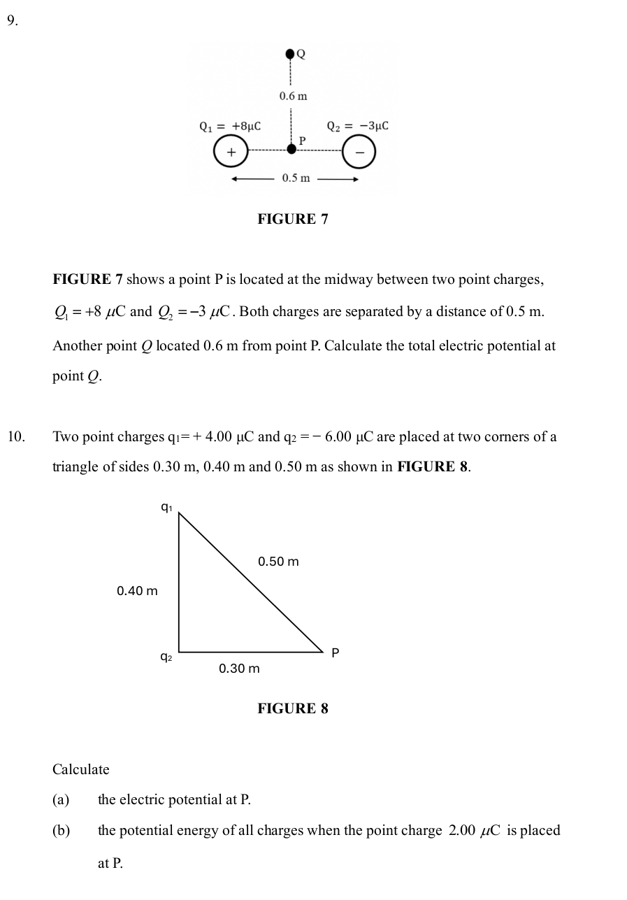 FIGURE 7
FIGURE 7 shows a point P is located at the midway between two point charges,
Q_1=+8mu C and Q_2=-3mu C. Both charges are separated by a distance of 0.5 m.
Another point Q located 0.6 m from point P. Calculate the total electric potential at
point Q.
10. Two point charges q_1=+4.00mu C and q_2=-6.00mu C are placed at two corners of a
triangle of sides 0.30 m, 0.40 m and 0.50 m as shown in FIGURE 8.
FIGURE 8
Calculate
(a) the electric potential at P.
(b) the potential energy of all charges when the point charge 2.00 µC is placed
at P.