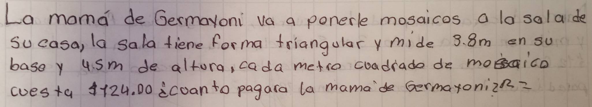 La moma de Germayoni va a ponerle mosaicos a la sola de 
su casa, la sala fiene forma friangulary mide 3. 8m en su 
basey usm de altora, cada metio coadrade de moaico 
(uesta 4124. 00 icoanto pagara (a mamade Germaxonizn?