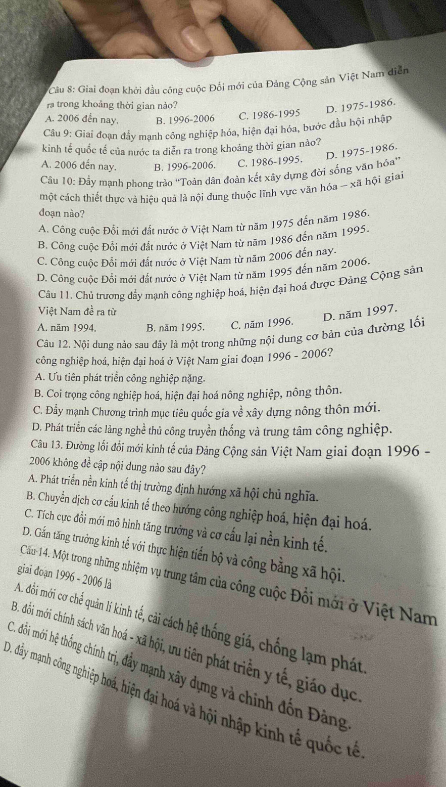 Giai đoạn khởi đầu công cuộc Đổi mới của Đảng Cộng sản Việt Nam diễn
ra trong khoảng thời gian nào?
D. 1975-1986.
A. 2006 đến nay, B. 1996-2006 C. 1986-1995
Câu 9: Giai đoạn đầy mạnh công nghiệp hóa, hiện đại hóa, bước đầu hội nhập
kinh tế quốc tế của nước ta diễn ra trong khoảng thời gian nào?
D. 1975-1986.
A. 2006 đến nay. B. 1996-2006. C. 1986-1995.
Câu 10: Đầy mạnh phong trào “Toàn dân đoàn kết xây dựng đời sống văn hóa”
một cách thiết thực và hiệu quả là nội dung thuộc lĩnh vực văn hóa - xã hội giai
doạn nào?
A. Công cuộc Đổi mới đất nước ở Việt Nam từ năm 1975 đến năm 1986.
B. Công cuộc Đồi mới đất nước ở Việt Nam từ năm 1986 đến năm 1995.
C. Công cuộc Đổi mới đất nước ở Việt Nam từ năm 2006 đến nay.
D. Công cuộc Đổi mới đất nước ở Việt Nam từ năm 1995 đến năm 2006.
Câu 11. Chủ trương đẩy mạnh công nghiệp hoá, hiện đại hoá được Đảng Cộng sản
Việt Nam đề ra từ
A. năm 1994. B. năm 1995. C. năm 1996. D. năm 1997.
Câu 12. Nội dung nào sau đây là một trong những nội dung cơ bản của đường lối
công nghiệp hoá, hiện đại hoá ở Việt Nam giai đoạn 1996-2006 ?
A. Ưu tiên phát triển công nghiệp nặng.
B. Coi trọng công nghiệp hoá, hiện đại hoá nông nghiệp, nông thôn.
C. Đẩy mạnh Chương trình mục tiêu quốc gia về xây dựng nông thôn mới.
D. Phát triển các làng nghề thủ công truyền thống và trung tâm công nghiệp.
Câu 13. Đường lối đổi mới kinh tế của Đảng Cộng sản Việt Nam giai đoạn 1996 -
2006 không đề cập nội dung nào sau đây?
A. Phát triển nền kinh tế thị trường định hướng xã hội chủ nghĩa.
B. Chuyển dịch cơ cấu kinh tế theo hướng công nghiệp hoá, hiện đại hoá.
C. Tích cực đồi mới mô hình tăng trưởng và cơ cấu lại nền kinh tế.
D. Gần tăng trưởng kinh tế với thực hiện tiến bộ và công bằng xã hội.
giai đoạn 1996 - 2006 là
Cấu14. Một trong những nhiệm vụ trung tâm của công cuộc Đổi mới ở Việt Nam
A. đồi mới cơ chế quản lí kinh tế, cải cách hệ thống giá, chống lạm phát
3. đồối mới chính sách văn hoá - xã hội, ưu tiên phát triển y tế, giáo dục
C. đồi mới hệ thống chính trị, đầy mạnh xây dựng và chính đồn Đảng
D. đây mạnh công nghiệp hoá, hiện đại hoá và hội nhập kinh tế quốc tả