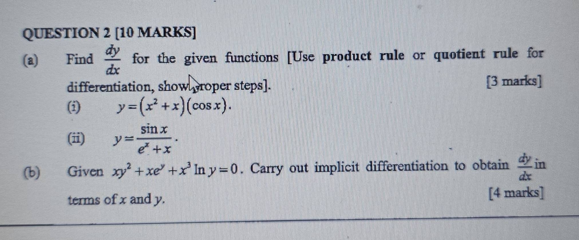 Find  dy/dx  for the given functions [Use product rule or quotient rule for 
differentiation, show proper steps]. [3 marks] 
(i) y=(x^2+x)(cos x). 
(ii) y= sin x/e^x+x . 
(b) Given xy^2+xe^y+x^3 In y=0. Carry out implicit differentiation to obtain  dy/dx in
terms of x and y. [4 marks]