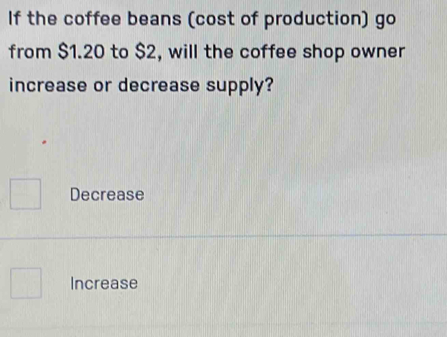 If the coffee beans (cost of production) go
from $1.20 to $2, will the coffee shop owner
increase or decrease supply?
Decrease
Increase