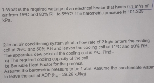 1-What is the required wattage of an electrical heater that heats 0.1m^3/s of 
air from 15°C and 80% RH to 55°C ? The barometric pressure is 101.325
kPa. 
2-In an air conditioning system air at a flow rate of 2 kg/s enters the cooling 
coil at 25°C and 50% RH and leaves the cooling coil at 11°C and 90% RH. 
The apparatus dew point of the cooling coil is 7°C. Find:- 
a) The required cooling capacity of the coil. 
b) Sensible Heat Factor for the process. 
Assume the barometric pressure to be 1 atm. Assume the condensate water 
to leave the coil at ADP (h_w=29.26kJ/kg)