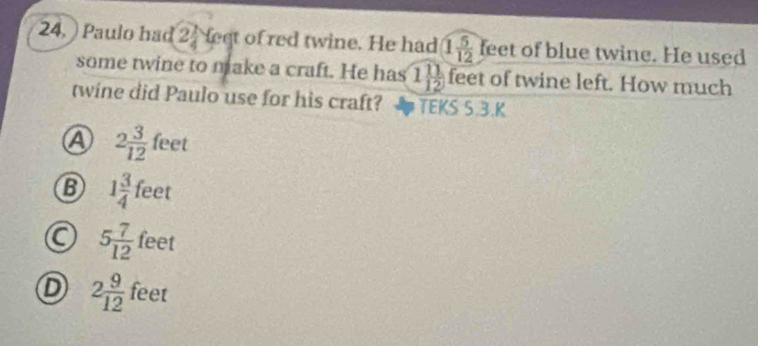 24, ) Paulo had 2 1/4  leet of red twine. He had 1 5/12  feet of blue twine. He used
some twine to make a craft. He has 1 11/12  feet of twine left. How much
twine did Paulo use for his craft? TEKS 5.3.K
A 2 3/12  feet
B 1 3/4 feet
feet
5 7/12  xc
D 2 9/12  feet