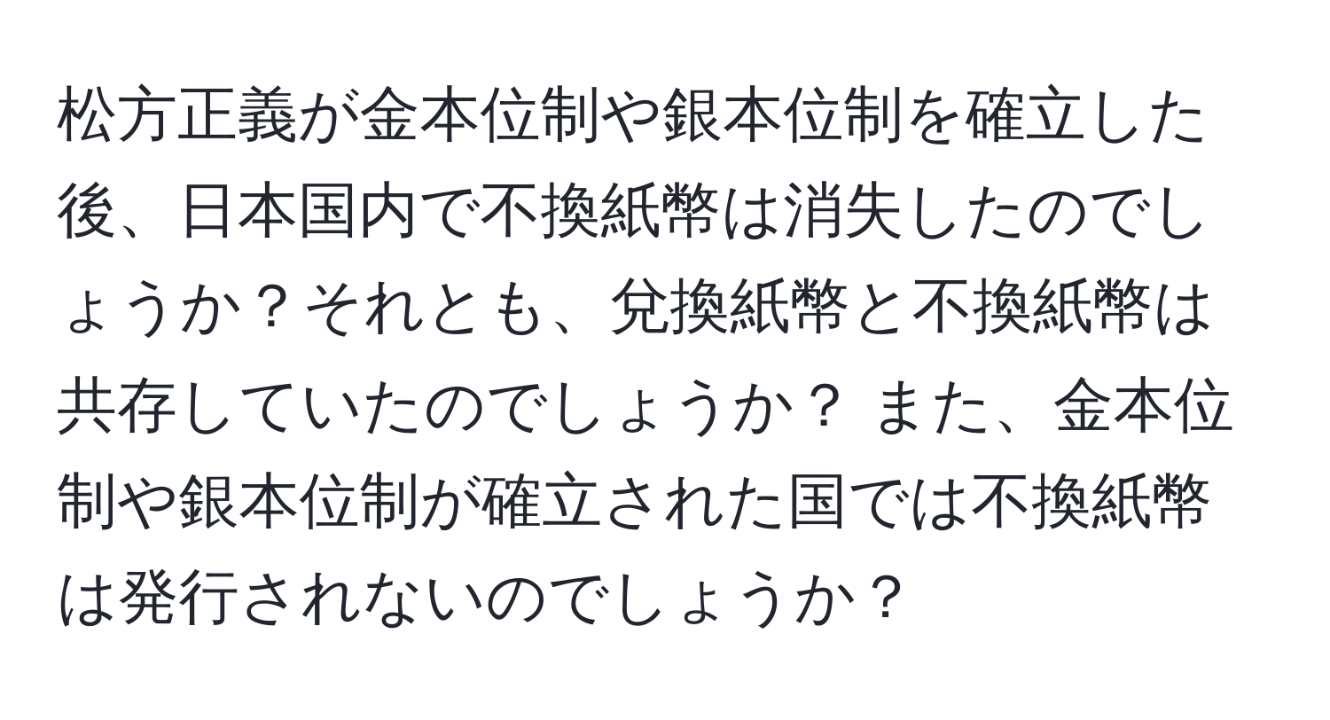 松方正義が金本位制や銀本位制を確立した後、日本国内で不換紙幣は消失したのでしょうか？それとも、兌換紙幣と不換紙幣は共存していたのでしょうか？ また、金本位制や銀本位制が確立された国では不換紙幣は発行されないのでしょうか？