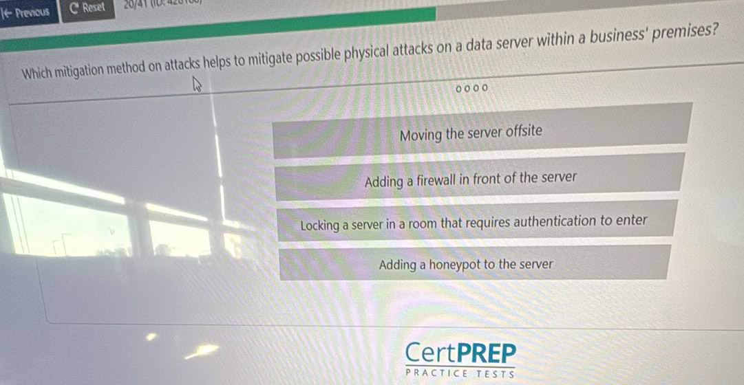 ← Previous C Reset
Which mitigation method on attacks helps to mitigate possible physical attacks on a data server within a business' premises?
o ○ ○○
Moving the server offsite
Adding a firewall in front of the server
Locking a server in a room that requires authentication to enter
Adding a honeypot to the server
CertPREP
PRACTICE TESTS