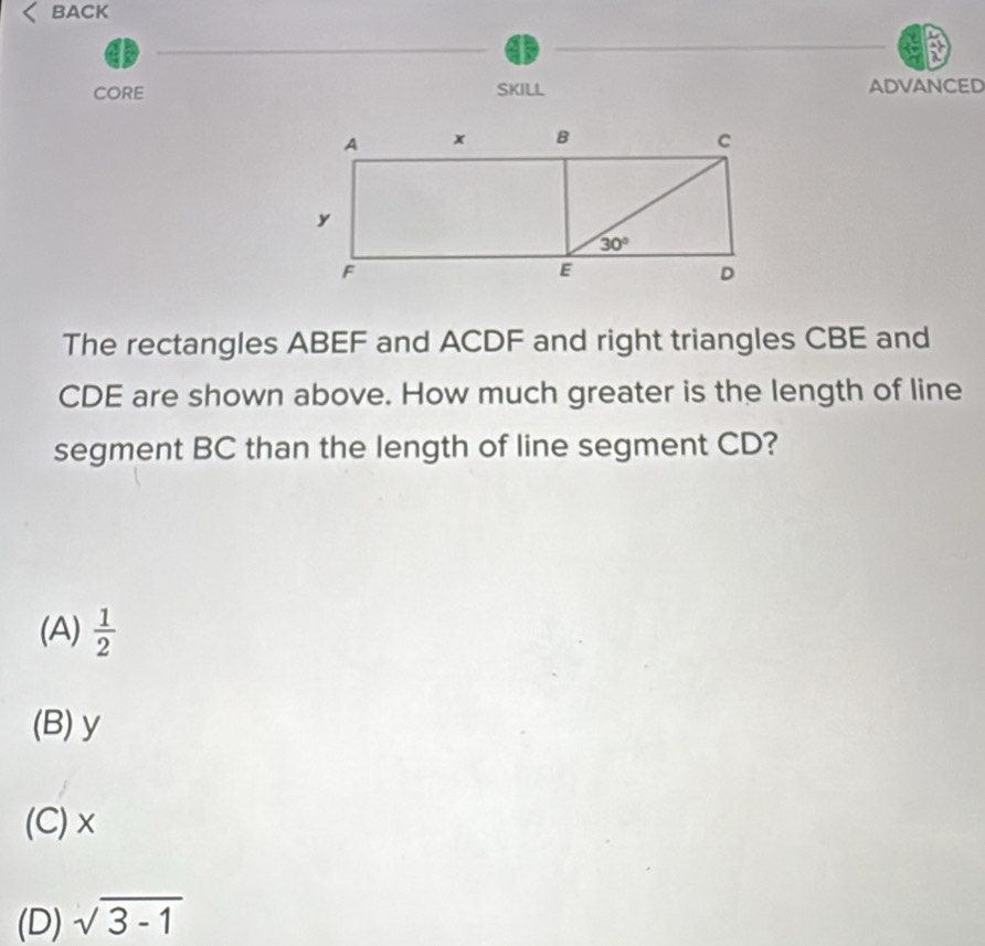 BACK
a
CORE SKILL ADVANCED
The rectangles ABEF and ACDF and right triangles CBE and
CDE are shown above. How much greater is the length of line
segment BC than the length of line segment CD?
(A)  1/2 
(B) y
(C)×
(D) sqrt(3-1)