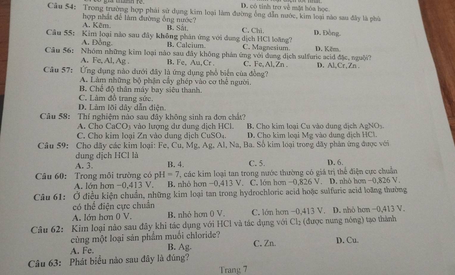 gra thann re. D. có tính trơ về mặt hóa học.
Câu 54: Trong trường hợp phải sử dụng kim loại làm đường ống dẫn nước, kim loại nào sau đây là phù
hợp nhất để làm đường ống nước?
A. Kẽm. B. Sắt. C. Chì. D. Đồng.
Câu 55: Kim loại nào sau đây không phản ứng với dung dịch HCl loãng?
A. Đồng. B. Calcium. C. Magnesium. D. Kẽm.
Câu 56: Nhóm những kim loại nào sau đây không phản ứng với dung dịch sulfuric acid đặc, nguội?
A. Fe, Al, Ag . B. Fe, Au,Cr . C. Fe, Al, Zn . D. Al,Cr,Zn .
Câu 57: Ứng dụng nào dưới đây là ứng dụng phổ biến của đồng?
A. Làm những bộ phận cấy ghép vào cơ thể người.
B. Chế độ thân máy bay siêu thanh.
C. Làm đồ trang sức.
D. Làm lõi dây dẫn điện.
Câu 58: Thí nghiệm nào sau đây không sinh ra đơn chất?
A. Cho CaCO_3 vào lượng dư dung dịch HCl. B. Cho kim loại Cu vào dung dịch AgNO_3.
C. Cho kim loại Zn vào dung dịch Cư SO_4 D. Cho kim loại Mg vào dung dịch HCl.
Câu 59: Cho dãy các kim loại: Fe, Cu, Mg, Ag, Al, Na, Ba. Số kim loại trong dãy phản ứng được với
dung dịch HCl là
A. 3. B. 4. C. 5. D. 6.
Câu 60: Trong môi trường có pH=7 , các kim loại tan trong nước thường có giá trị thể điện cực chuẩn
A. lớn hơn −0,413 V. B. nhỏ hơn −0,413 V. C. lớn hơn −0,826 V. D. nhỏ hơn −0,826 V.
Câu 61: Ở điều kiện chuẩn, những kim loại tan trong hydrochloric acid hoặc sulfuric acid loãng thường
có thế điện cực chuẩn
A. lớn hơn 0 V. B. nhỏ hơn 0 V. C. lớn hơn −0,413 V. D. nhỏ hơn −0,413 V.
Câu 62: Kim loại nào sau đây khi tác dụng với HCl và tác dụng với Cl_2 (được nung nóng) tạo thành
cùng một loại sản phẩm muối chloride? D. Cu.
A. Fe. C. Zn.
B. Ag.
Câu 63: Phát biểu nào sau đây là đúng?
Trang 7