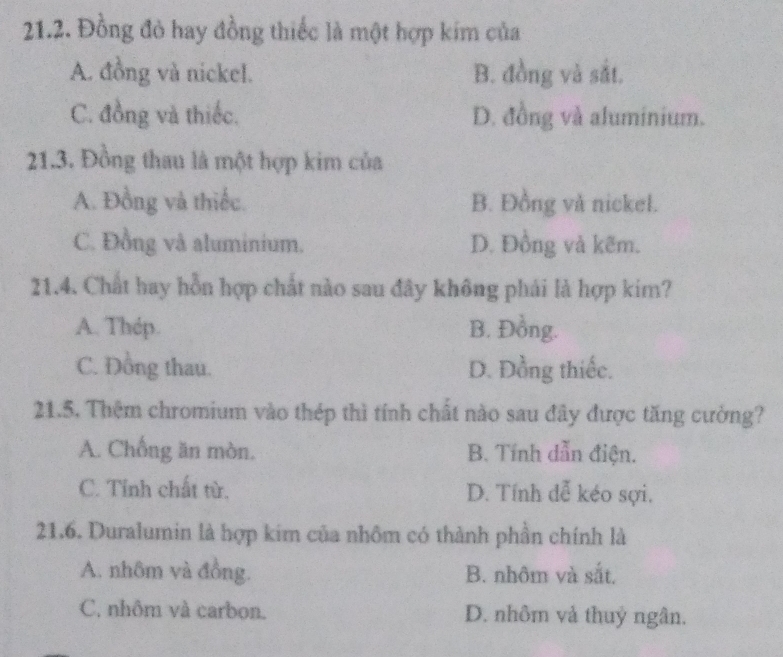 Đồng đỏ hay đồng thiếc là một hợp kim của
A. đồng và nickel. B. đồng và sắt.
C. đồng và thiếc. D. đồng và aluminium.
21.3. Đồng thau là một hợp kim của
A. Đồng và thiếc. B. Đồng và nickel.
C. Đồng và aluminium. D. Đồng và kẽm.
21.4. Chất hay hỗn hợp chất nào sau đây không phái là hợp kim?
A. Thép. B. Đồng.
C. Đồng thau. D. Đồng thiếc.
21.5. Thêm chromium vào thép thì tính chất nào sau đây được tăng cường?
A. Chống ăn mòn. B. Tính dẫn điện.
C. Tỉnh chất từ. D. Tính đễ kéo sợi.
21.6. Duralumin là hợp kim của nhôm có thành phần chính là
A. nhôm và đồng. B. nhôm và sắt.
C. nhôm và carbon. D. nhôm và thuỷ ngân.