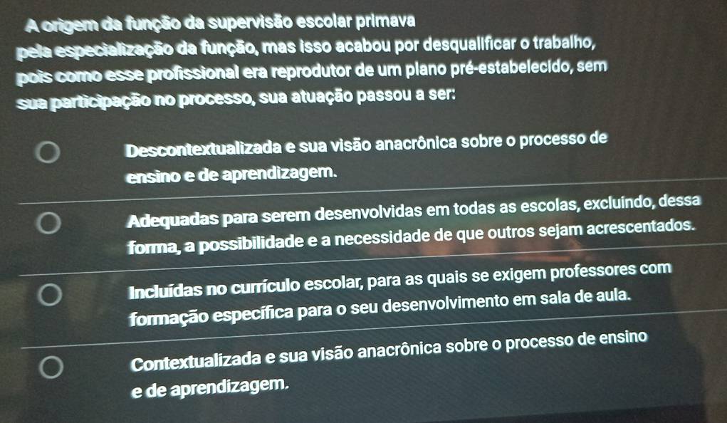 A origem da função da supervisão escolar primava
pela especialização da função, mas isso acabou por desqualificar o trabalho,
pois como esse profissional era reprodutor de um plano pré-estabelecido, sem
sua participação no processo, sua atuação passou a ser:
Descontextualizada e sua visão anacrônica sobre o processo de
ensino e de aprendizagem.
Adequadas para serem desenvolvidas em todas as escolas, excluíndo, dessa
forma, a possibilidade e a necessidade de que outros sejam acrescentados.
Incluídas no currículo escolar, para as quais se exigem professores com
formação específica para o seu desenvolvimento em sala de aula.
Contextualizada e sua visão anacrônica sobre o processo de ensino
e de aprendizagem.