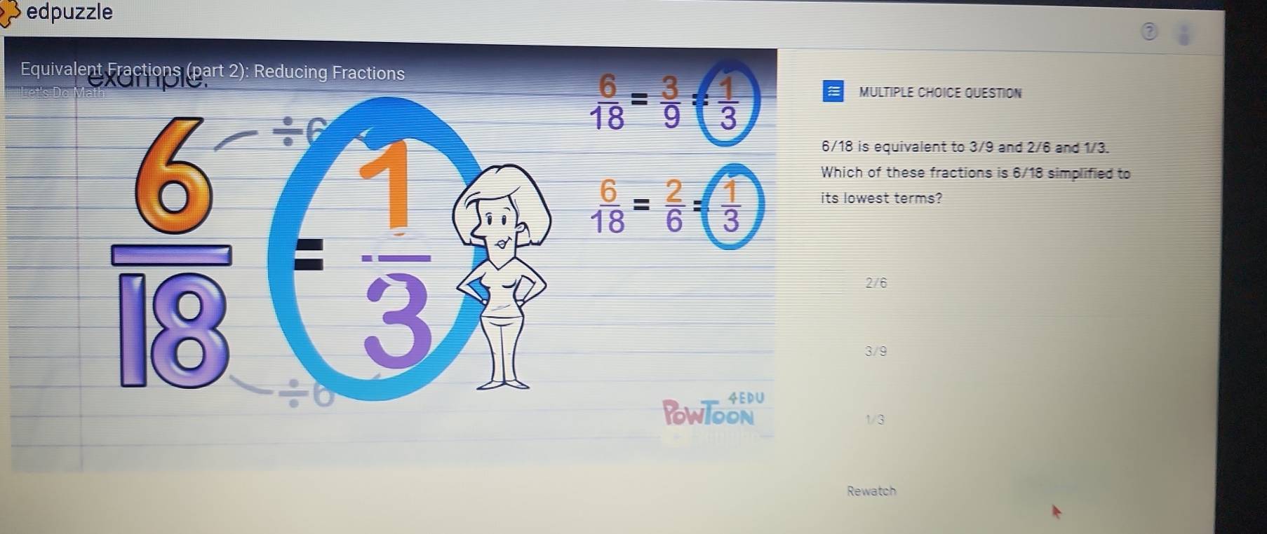 edpuzzle
Equivalent Fractions (part 2): Reducing Fractions
MULTIPLE CHOICE QUESTION
 6/18 = 3/9 = 1/3 
6/18 is equivalent to 3/9 and 2/6 and 1/3.
Which of these fractions is 6/18 simplified to
 6/18 = 2/6 = 1/3  its lowest terms?
2/6
3/9
4EDU
PowlooN
1/3
Rewatch