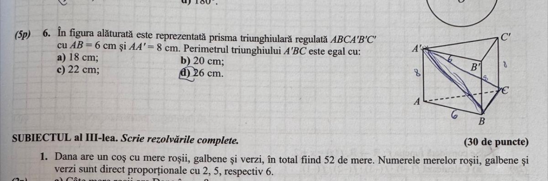 100
(5p) 6. În figura alăturată este reprezentată prisma triunghiulară regulată ABCA'B'C'
C'
CU AB=6cm si AA'=8cm. Perimetrul triunghiului A'BC este egal cu: A'
a) 18 cm; b) 20 cm;
6
c) 22 cm; d) 26 cm. 8 B'
C
A
6
B
SUBIECTUL al III-lea. Scrie rezolvările complete.
(30 de puncte)
1. Dana are un coș cu mere roșii, galbene și verzi, în total fiind 52 de mere. Numerele merelor roșii, galbene și
verzi sunt direct proporționale cu 2, 5, respectiv 6.