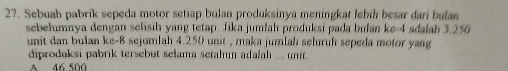 Sebuah pabrik sepeda motor setiap bulan produksinya meningkat lebih besar dari bulan
sebelumnya dengan selisih yang tetap. Jika jumlah produksi pada bulan ke -4 adalah 3.250
unit dan bulan ke -8 sejumlah 4.250 unit , maka jumlah seluruh sepeda motor yang
diproduksi pabrik tersebut selama setahun adalah ... unit.
A 46.500