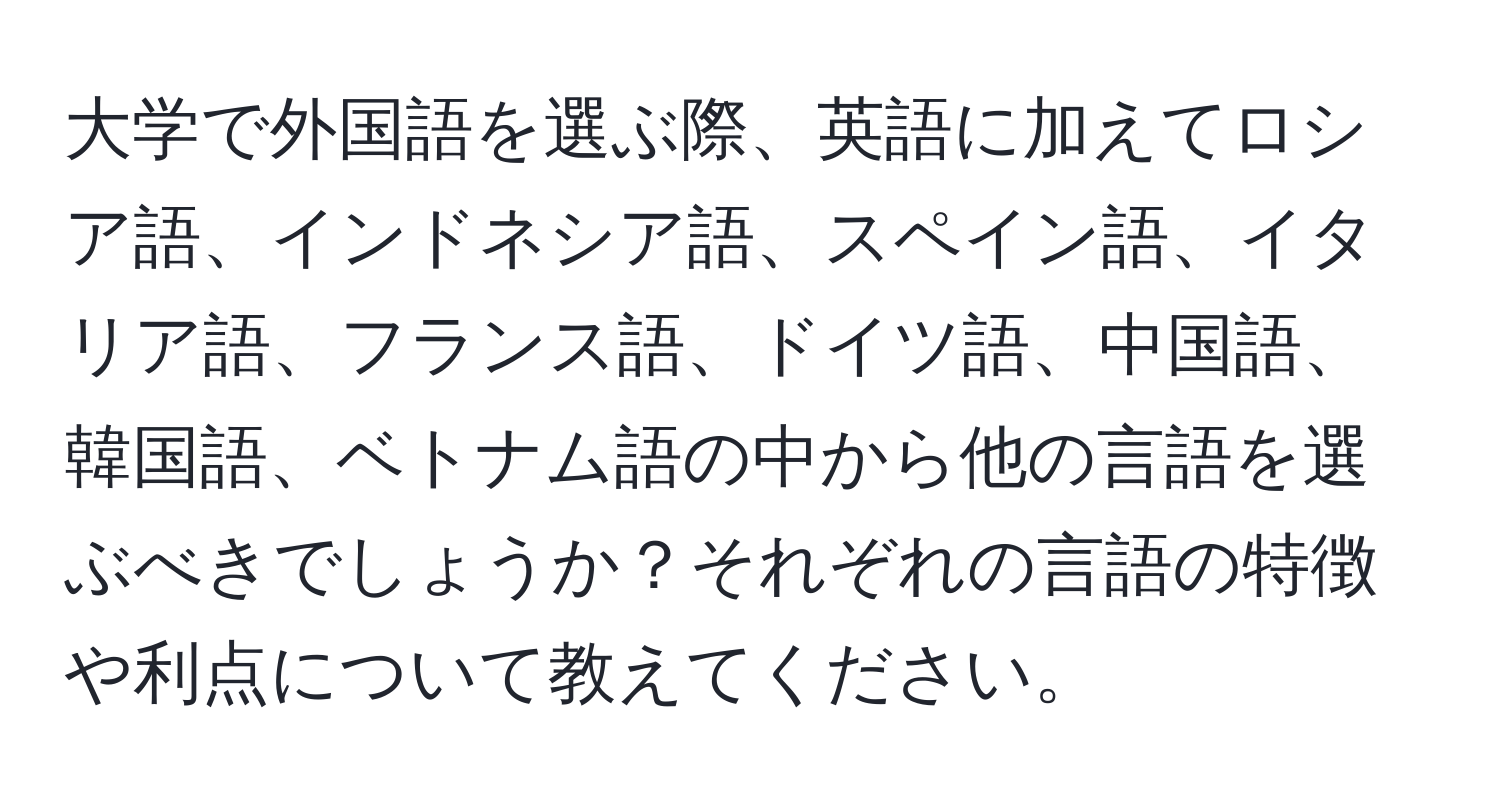 大学で外国語を選ぶ際、英語に加えてロシア語、インドネシア語、スペイン語、イタリア語、フランス語、ドイツ語、中国語、韓国語、ベトナム語の中から他の言語を選ぶべきでしょうか？それぞれの言語の特徴や利点について教えてください。