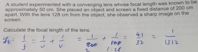 A student experimented with a converging lens whose focal length was known to be 
approximately 50 cm. She placed an object and screen a fixed distance of 200 cm
apart. With the lens 128 cm from the object, she observed a sharp image on the 
screen. 
Calculate the focal length of the lens.