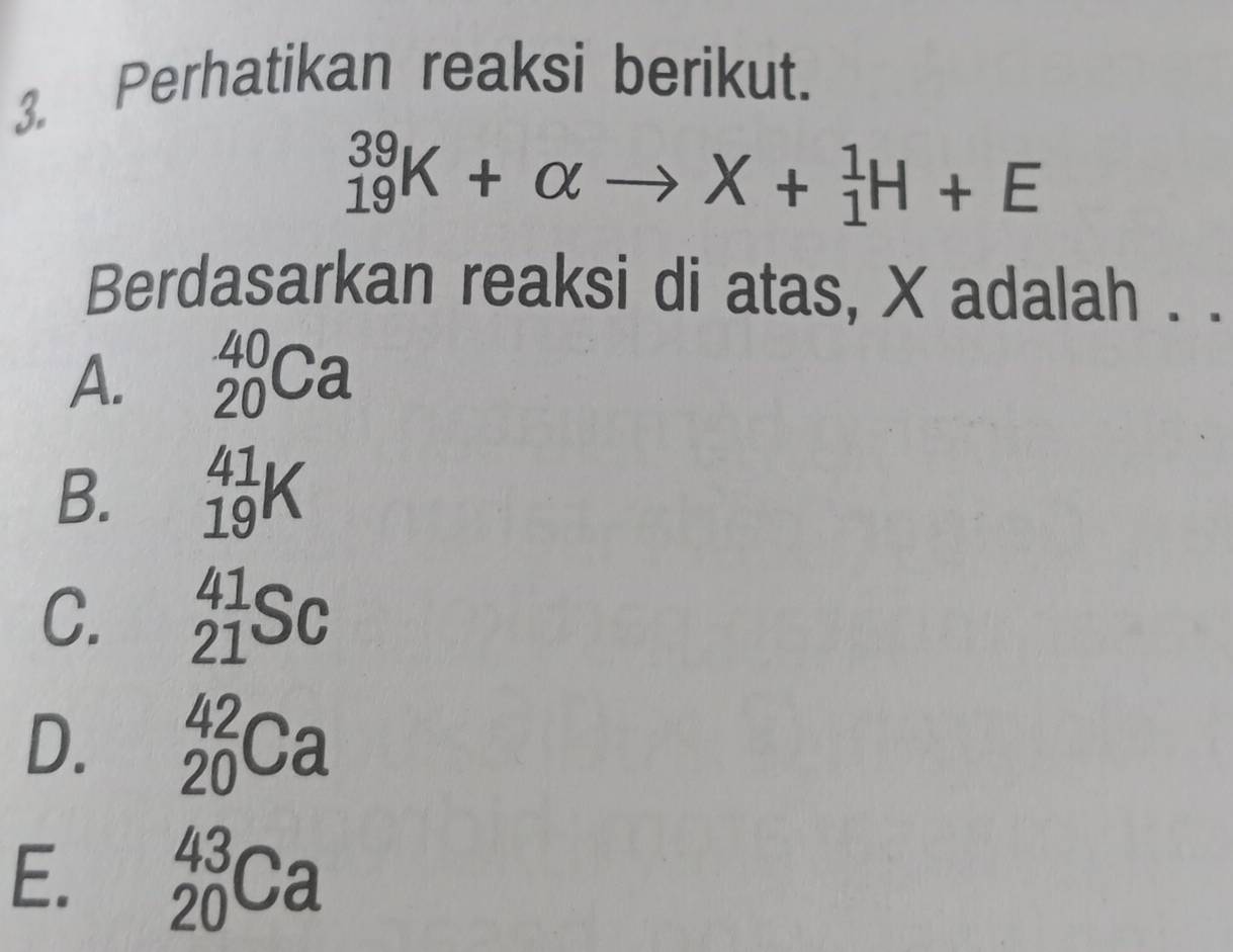 Perhatikan reaksi berikut.
_(19)^(39)K+alpha to X+_1^1H+E
Berdasarkan reaksi di atas, X adalah . .
A. _(20)^(40)Ca
B. _(19)^(41)K
C. _(21)^(41)Sc
D. _(20)^(42)Ca
E. _(20)^(43)Ca