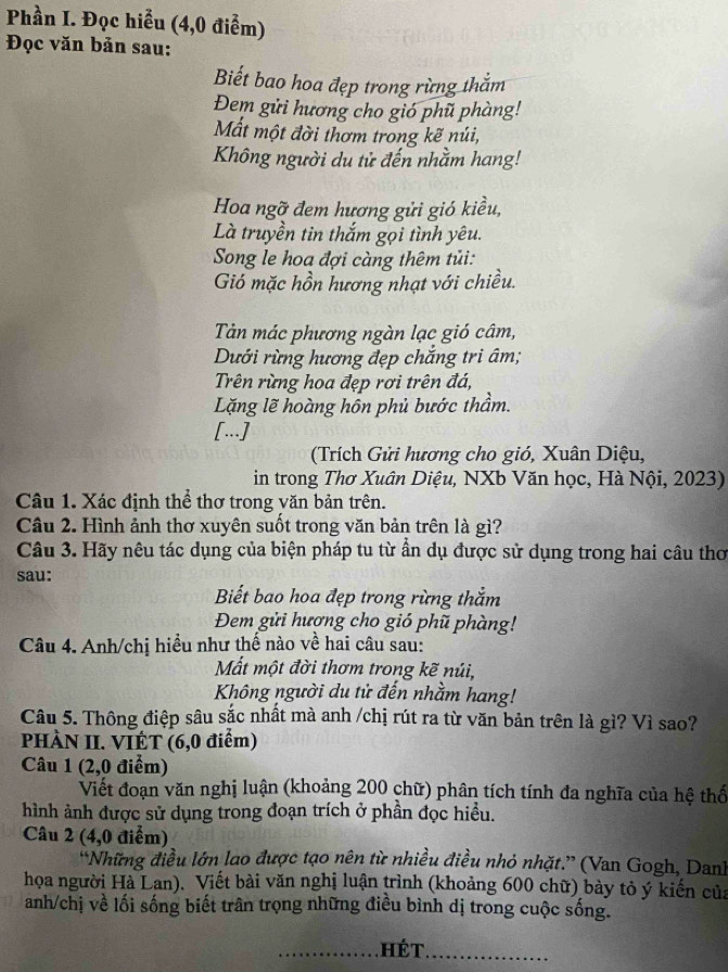 Phần I. Đọc hiểu (4,0 điểm)
* Đọc văn bản sau:
Biết bao hoa đẹp trong rừng thằm
Đem gửi hương cho gió phũ phàng!
Mất một đời thơm trong kẽ núi,
Không người du tử đến nhằm hang!
Hoa ngỡ đem hương gửi gió kiều,
Là truyền tin thắm gọi tình yêu.
Song le hoa đợi càng thêm tủi:
Gió mặc hồn hương nhạt với chiều.
Tản mác phương ngàn lạc gió câm,
Dưới rừng hương đẹp chắng tri âm;
Trên rừng hoa đẹp rơi trên đá,
Lặng lẽ hoàng hôn phủ bước thầm.
[...]
(Trích Gửi hương cho gió, Xuân Diệu,
in trong Thơ Xuân Diệu, NXb Văn học, Hà Nội, 2023)
Câu 1. Xác định thể thơ trong văn bản trên.
Câu 2. Hình ảnh thơ xuyên suốt trong văn bản trên là gì?
Câu 3. Hãy nêu tác dụng của biện pháp tu từ ẩn dụ được sử dụng trong hai câu thơ
sau:
Biết bao hoa đẹp trong rừng thắm
Đem gửi hượng cho gió phũ phàng!
Câu 4. Anh/chị hiều như thế nào về hai câu sau:
Mất một đời thơm trong kẽ núi,
Không người du tử đến nhằm hang!
Câu 5. Thông điệp sâu sắc nhất mà anh /chị rút ra từ văn bản trên là gì? Vì sao?
PHÀN II. VIÊT (6,0 điểm)
Câu 1 (2,0 điểm)
Viết đoạn văn nghị luận (khoảng 200 chữ) phân tích tính đa nghĩa của hệ thổ
hình ảnh được sử dụng trong đoạn trích ở phần đọc hiểu.
Câu 2 (4,0 điễm)
“Những điều lớn lao được tạo nên từ nhiều điều nhỏ nhặt.” (Van Gogh, Danh
họa người Hà Lan). Viết bài văn nghị luận trình (khoảng 600 chữ) bày tỏ ý kiến của
anh/chị về lối sống biết trân trọng những điều bình dị trong cuộc sống.
_ HéT_