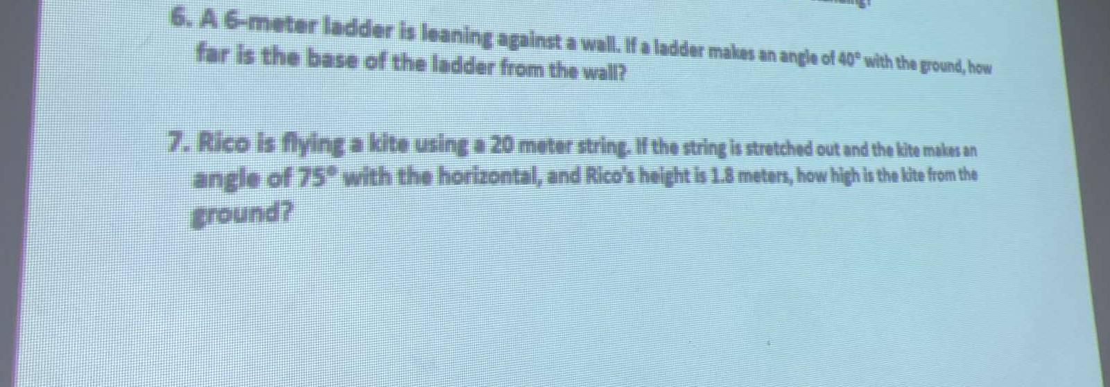 A 6-meter ladder is leaning against a wall. If a ladder makes an angle of 40° with the ground, how 
far is the base of the ladder from the wall? 
7. Rico is flying a kite using a 20 meter string. If the string is stretched out and the kite makes an 
angle of 75° with the horizontal, and Rico's height is 1.8 meters, how high is the kite from the 
ground?