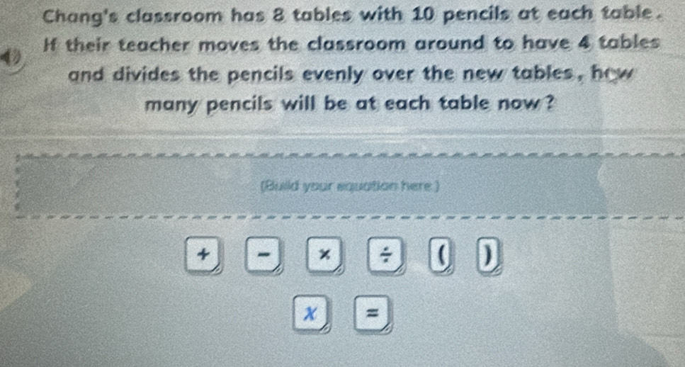 Chang's classroom has 8 tables with 10 pencils at each table. 
4 If their teacher moves the classroom around to have 4 tables 
and divides the pencils evenly over the new tables , how 
many pencils will be at each table now ? 
(Build your equation here ) 
+ - x ÷ ( ) 
x =