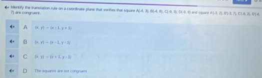 Identify the translation rule on a coordinate plane that verifies that square A(-4,3), B(-4,8), C(-9,3), D(-9,6) and square A(-3,7), B(-3,7), C(-8,2), D(8,
7) are congruent.
A (x,y)-(x-1,y+1)
B (x,y)-(x-1,y+1)
C (x,y)-beginpmatrix x+1,y=1)
The squares are not congruent