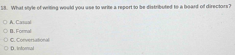 What style of writing would you use to write a report to be distributed to a board of directors?
A. Casual
B. Formal
C. Conversational
D. Informal