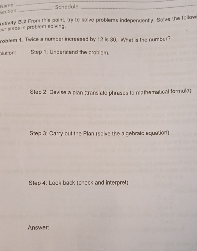 Name: 
_ 
Schedule: 
Section: 
_ 
_ 
Activity B.2 From this point, try to solve problems independently. Solve the followi 
our steps in problem solving. 
roblem 1. Twice a number increased by 12 is 30. What is the number? 
plution: Step 1: Understand the problem. 
Step 2: Devise a plan (translate phrases to mathematical formula) 
Step 3: Carry out the Plan (solve the algebraic equation) 
Step 4: Look back (check and interpret) 
Answer: