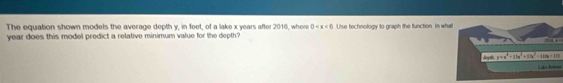 The equation shown models the average depth y, in feet, of a lake x years after 2016, where 0 Use technology to graph the function. In wh
year does this model predict a relative minimum value for the depth? 2016, x=
Lake Romno