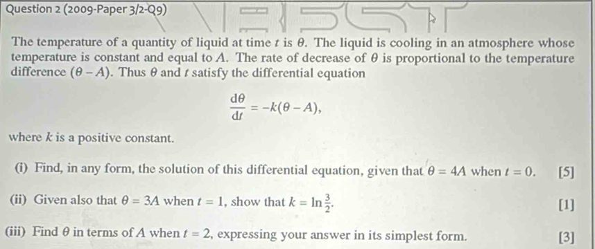 (2009-Paper 3/2-Q9) 
The temperature of a quantity of liquid at time t is θ. The liquid is cooling in an atmosphere whose 
temperature is constant and equal to A. The rate of decrease of θ is proportional to the temperature 
difference (θ -A). Thus θ and t satisfy the differential equation
 dθ /dt =-k(θ -A), 
where k is a positive constant. 
(i) Find, in any form, the solution of this differential equation, given that θ =4A when t=0. [5] 
(ii) Given also that θ =3A when t=1 , show that k=ln  3/2 . [1] 
(iii) Find θ in terms of A when t=2 , expressing your answer in its simplest form. [3]