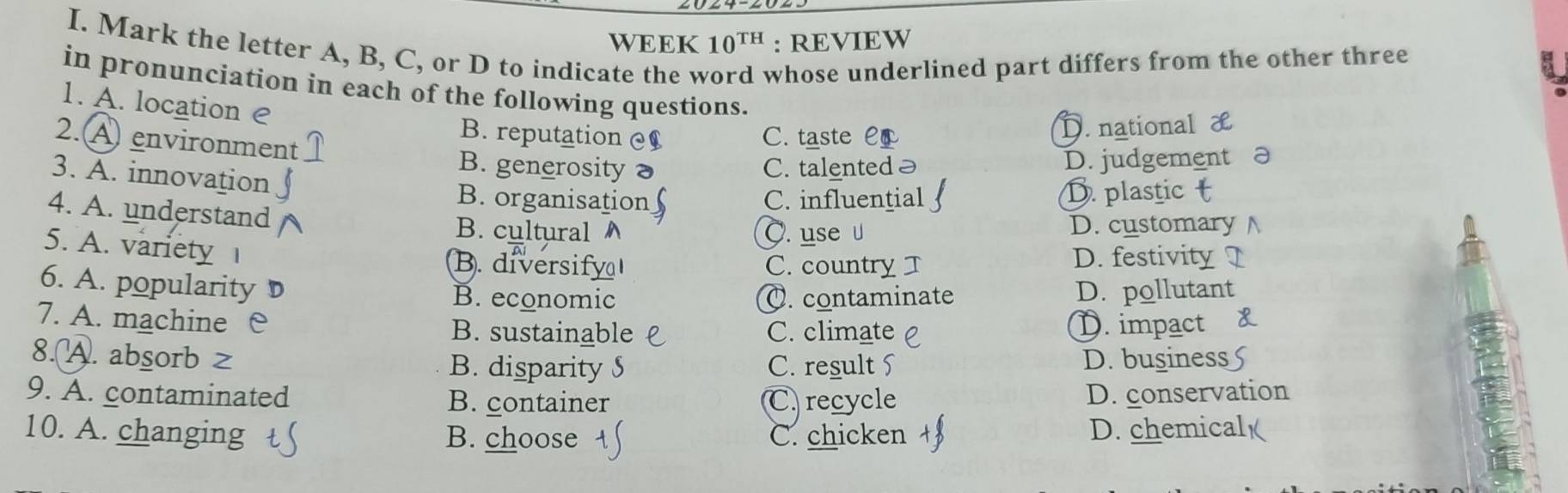 WEEK 10^(TH) : REVIEW
I. Mark the letter A, B, C, or D to indicate the v whose underlined part differs from the other three 
in pronunciation in each of the following questions.
1. A. location e B. reputation
2. A environment
C. taste C D. national
B. generosity C. talented D. judgement
3. A. innovation B. organisation
C. influentia D. plastic
4. A. understand B. cultural
5. A. variety
C. use D. customary
B. diversify C. country D. festivity
6. A. popularity B. economic
O. contaminate D. pollutant
7. A. machine B. sustainable C. climate D. impact
8.A. absorb z B. disparity S C. result D. business
9. A. contaminated B. container C. recycle D. conservation
in
10. A. changing B. choose C. chicken D. chemical