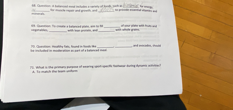 for energy.
_68. Question: A balanced meal includes a variety of foods, such as to provide essential vitamins and
for muscle repair and growth, and
minerals.
69. Question: To create a balanced plate, aim to fill _of your plate with fruits and
vegetables, _with lean protein, and _with whole grains.
70. Question: Healthy fats, found in foods like_ _, and avocados, should
be included in moderation as part of a balanced meal.
71. What is the primary purpose of wearing sport-specific footwear during dynamic activities?
A. To match the team uniform