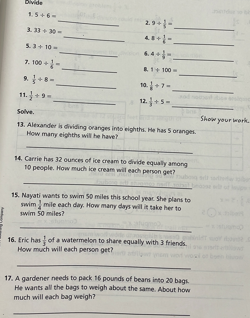 Divide 
1. 5/ 6=
_2. 9/  1/5 =
3. 33/ 30=
_ 
_4. 8/  1/6 = _ 
5. 3/ 10=
_6. 4/  1/9 = _ 
7. 100/  1/6 =
_ 
_8. 1/ 100=
9.  1/5 / 8= _10.  1/8 / 7= _ 
11.  1/2 / 9=
_12.  1/3 / 5= _ 
Solve. Show your work. 
13. Alexander is dividing oranges into eighths. He has 5 oranges. 
How many eighths will he have? 
_ 
14. Carrie has 32 ounces of ice cream to divide equally among
10 people. How much ice cream will each person get? 
_ 
15. Nayati wants to swim 50 miles this school year. She plans to 
swim  1/4  mile each day. How many days will it take her to 
swim 50 miles? 
_ 
16. Eric has  1/3  of a watermelon to share equally with 3 friends. 
How much will each person get? 
_ 
17. A gardener needs to pack 16 pounds of beans into 20 bags. 
He wants all the bags to weigh about the same. About how 
much will each bag weigh? 
_