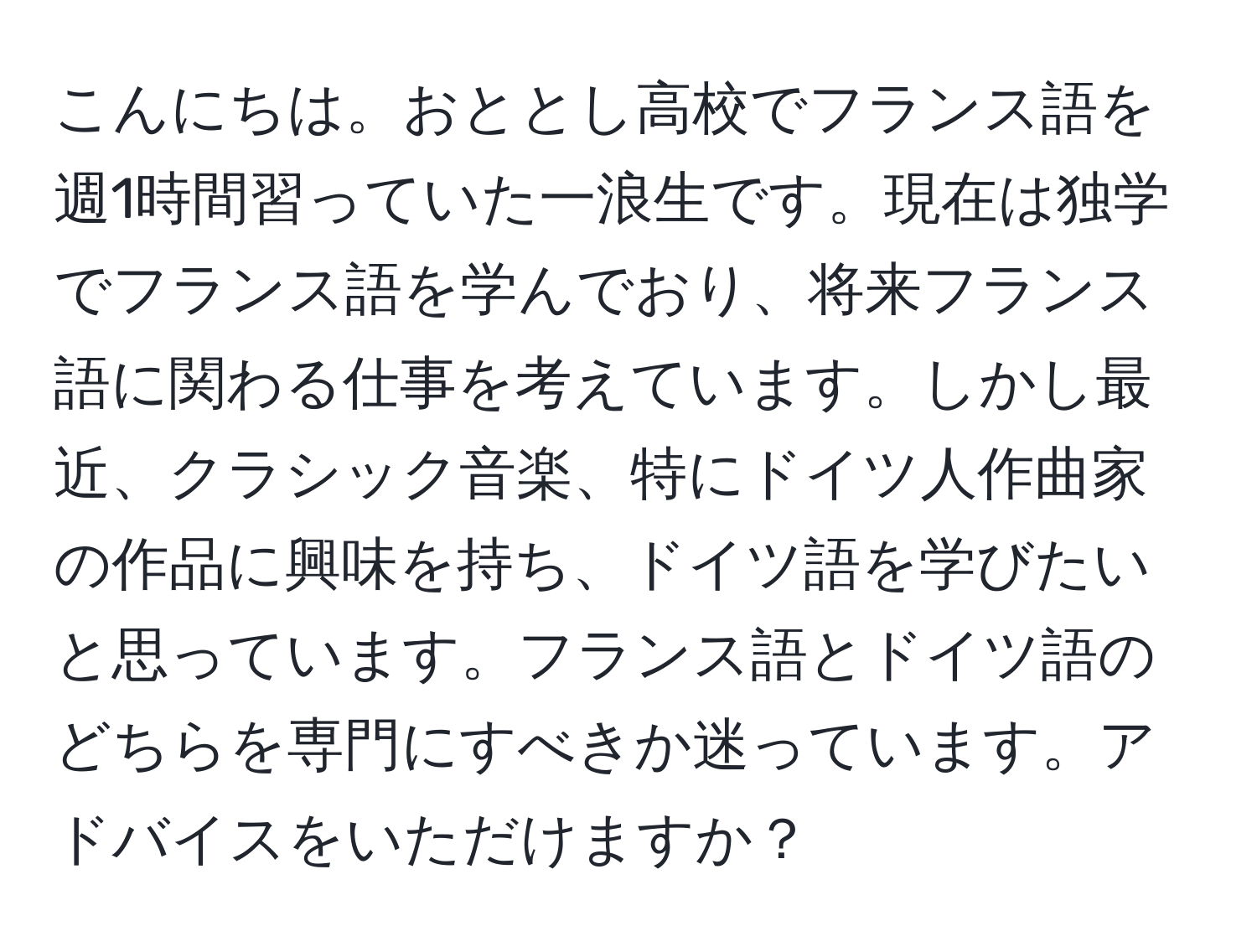 こんにちは。おととし高校でフランス語を週1時間習っていた一浪生です。現在は独学でフランス語を学んでおり、将来フランス語に関わる仕事を考えています。しかし最近、クラシック音楽、特にドイツ人作曲家の作品に興味を持ち、ドイツ語を学びたいと思っています。フランス語とドイツ語のどちらを専門にすべきか迷っています。アドバイスをいただけますか？