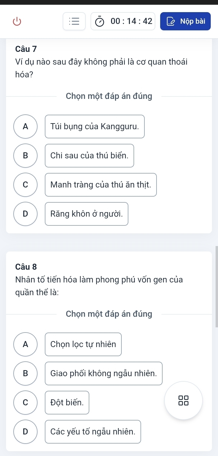 00:14:42 Nộp bài
Câu 7
Ví dụ nào sau đây không phải là cơ quan thoái
hóa?
Chọn một đáp án đúng
A Túi bụng của Kangguru.
B Chi sau của thú biển.
C Manh tràng của thú ăn thịt.
D Răng khôn ở người.
Câu 8
Nhân tố tiến hóa làm phong phú vốn gen của
quần thể là:
Chọn một đáp án đúng
A Chọn lọc tự nhiên
B Giao phối không ngẫu nhiên.
C Đột biến.
99
D Các yếu tố ngẫu nhiên.