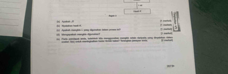 + air 
_ 
Hasil K 
_ 
Rajlsh 3 
_ 
(a) Apakah J? [1 markahl is 
(b) Nyatakan hasil K. 
(c) Apakah mangkin L yang digunakan dalam proses ini? [1 marksh] [1 markah] 5 
(d) Mengapakah mangkin digunakan? [1 markah] 
(e) Pada pendapat anda, bolehkah kita menggunakan mangkia selain daripada yang dinyatakan dalam 
scalan 3 (e) untuk meningkatkan kadar tindak balas? Terangkan jawapen enda. [2 markah] 
287D>