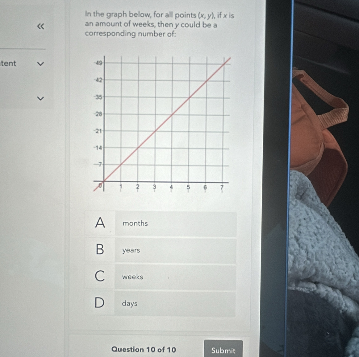 In the graph below, for all points (x,y), ), if x is
an amount of weeks, then y could be a
corresponding number of:
tent
A months
B years
C weeks
days
Question 10 of 10 Submit