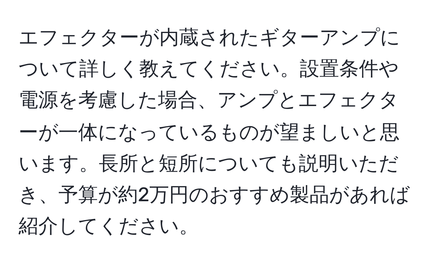 エフェクターが内蔵されたギターアンプについて詳しく教えてください。設置条件や電源を考慮した場合、アンプとエフェクターが一体になっているものが望ましいと思います。長所と短所についても説明いただき、予算が約2万円のおすすめ製品があれば紹介してください。