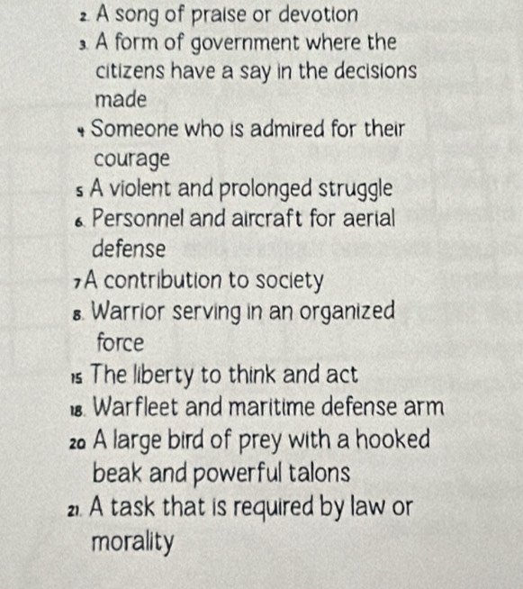 A song of praise or devotion 
A form of government where the 
citizens have a say in the decisions 
made 
Someone who is admired for their 
courage 
s A violent and prolonged struggle 
* Personnel and aircraft for aerial 
defense 
7A contribution to society 
₹ Warrior serving in an organized 
force 
is The liberty to think and act 
1 Warfleet and maritime defense arm 
2 A large bird of prey with a hooked 
beak and powerful talons 
2. A task that is required by law or 
morality