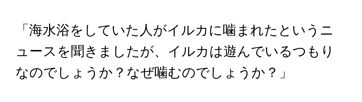 「海水浴をしていた人がイルカに噛まれたというニュースを聞きましたが、イルカは遊んでいるつもりなのでしょうか？なぜ噛むのでしょうか？」