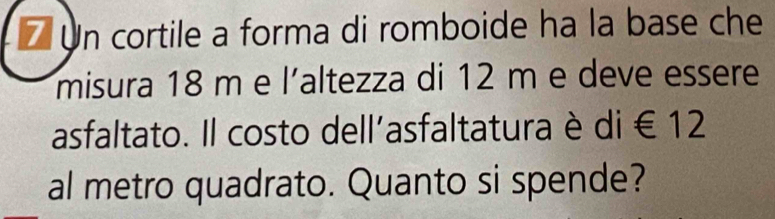 Un cortile a forma di romboide ha la base che 
misura 18 m e l'altezza di 12 m e deve essere 
asfaltato. Il costo dell'asfaltatura è di∈ 12
al metro quadrato. Quanto si spende?