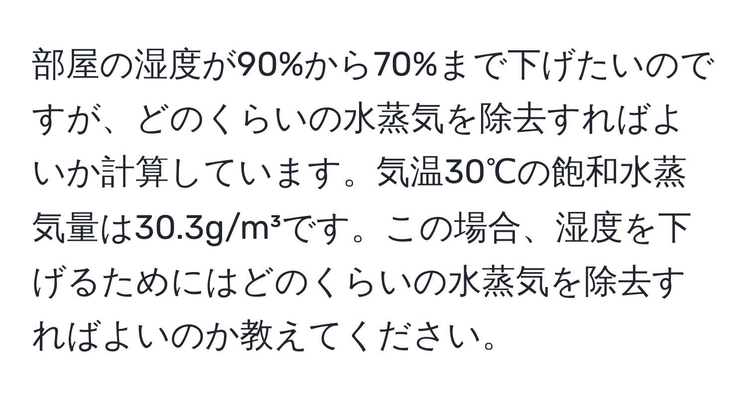 部屋の湿度が90%から70%まで下げたいのですが、どのくらいの水蒸気を除去すればよいか計算しています。気温30℃の飽和水蒸気量は30.3g/m³です。この場合、湿度を下げるためにはどのくらいの水蒸気を除去すればよいのか教えてください。