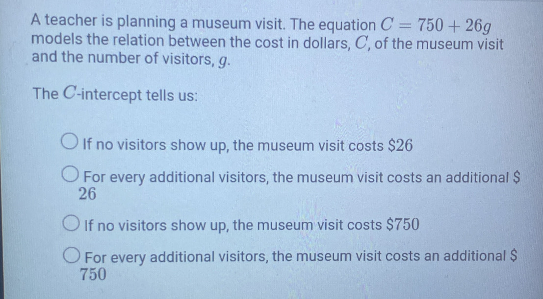 A teacher is planning a museum visit. The equation C=750+26g
models the relation between the cost in dollars, C, of the museum visit
and the number of visitors, g.
The C -intercept tells us:
If no visitors show up, the museum visit costs $26
For every additional visitors, the museum visit costs an additional $
26
If no visitors show up, the museum visit costs $750
For every additional visitors, the museum visit costs an additional $
750