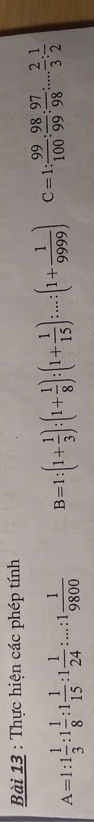 Thực hiện các phép tính
A=1:1 1/3 :1 1/8 :1 1/15 :1 1/24 :...:1 1/9800 
B=1:(1+ 1/3 ):(1+ 1/8 ):(1+ 1/15 ):...:(1+ 1/9999 ) C=1: 99/100 : 98/99 : 97/98 :... 2/3 : 1/2 